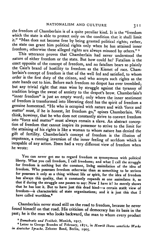 NATIONALISM AND CULTURE 3  the freedom of Chamberlain is of a quite peculiar kind, It is the “freedom which the state is able to protect only on the condition that it shall limit it.” “Man does not become free by being granted political rights; rather, the state can grant him political rights only when he has atiin freedom; otherwise these alleged rights are always misused by others” “This utterance proves that Chamberlain had never understood the nature of either freedom or the state. But how could he? Fatalism is the exact opposite of the concept of freedom, and no fatalism bears so plainly the Cain’s brand of hostility to freedom as the Kismet of race. Cham- berlain’s concept of freedom is that of the well fed and satisied, to whom order is the first duty of the citizen, and who accepts such rights as the state hands out to him. Before such freedom no despot has ever trembled; but any trivial right that man wins by struggle against the tyranny of tradition brings the sweat of anxiety to the despot’s brow. Chamberlain’s “inner freedom?” is just an empty word; only where the inner sentiment of freedom is transformed into liberating deed has the spiri of freedom genuine homestead. “He who is occupied with nature and with “force and matter’ must if he is honest, let freedom go,” opines Chamberlain. We think, however, that he who does not constantly strive to convert freedom into “force and matter” must always remain a slave, An abstract concep- tion of freedom that cannot inspire its possessor to strive o the the attaining of his rights is like 2 woman to whom ature has deni gift of fertility. Chamberlain’s concept of freedom is the illusion of potence, 3 cunning inversion of the inner fecling of serfdom which is  incapable of any action. Ibsen had a very different view of freedom when he wrote:  You can never get me to regard freedom a5 synonymous with policical liberty. What you cal freedom, T call freedoms; and what I call the struggle for freedom s nothing but the constant, living assimilation of the ides of freedom. Who possesss freedom otherwise than as something to be striven for posseses it only as a thing without lfe or spiit, for the idea of freedom has always this qualiy, that it constantly expands as one assimilates i, % that if during the struggle one pauses to say: Now I have i he merely shows that he has lost it. But to have just this dead kind—a certain statc view of freedom—is characteristc of state organizations; and i s just this that T have called worthless.$  Chamberlain never stood still on the road to freedom, because he never found himself on that road. His eriticism of democracy has is basis in the past; he is the man who looks backward, the man to whom every prodct  * Demolvaie und Freiheis, Mon  * Letter to George Brandes of Fe in dewticher Sproc  917. 7, 187, . Zehnter Band, Berlin, 1905,  